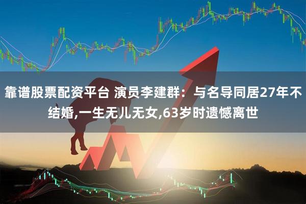 靠谱股票配资平台 演员李建群：与名导同居27年不结婚,一生无儿无女,63岁时遗憾离世