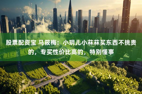 股票配资宝 马筱梅：小玥儿小菻菻买东西不挑贵的，专买性价比高的，特别懂事