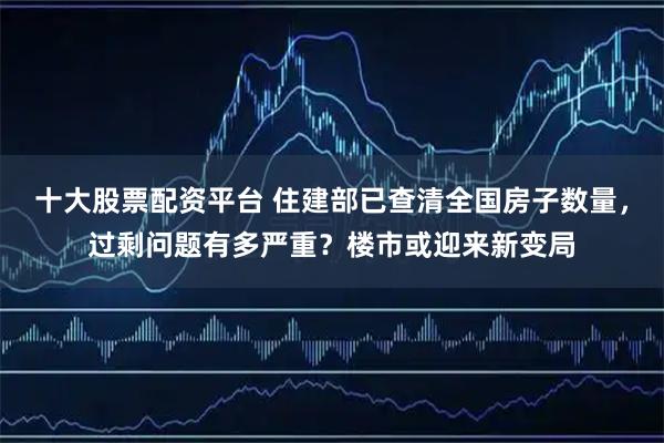 十大股票配资平台 住建部已查清全国房子数量，过剩问题有多严重？楼市或迎来新变局