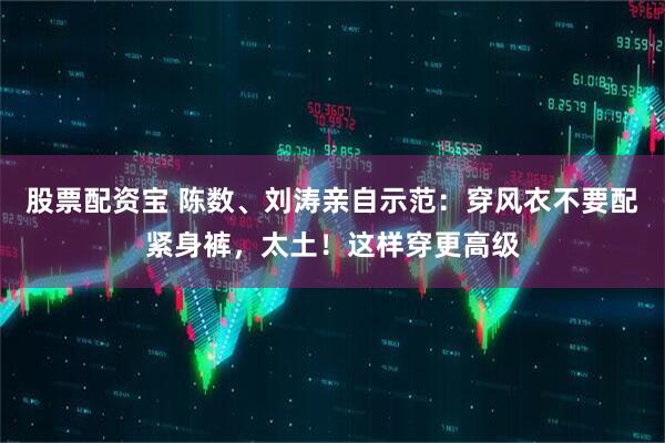 股票配资宝 陈数、刘涛亲自示范：穿风衣不要配紧身裤，太土！这样穿更高级