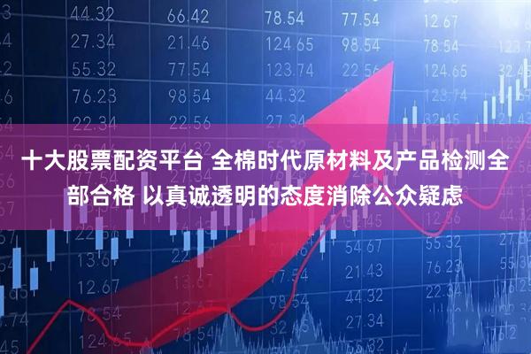 十大股票配资平台 全棉时代原材料及产品检测全部合格 以真诚透明的态度消除公众疑虑