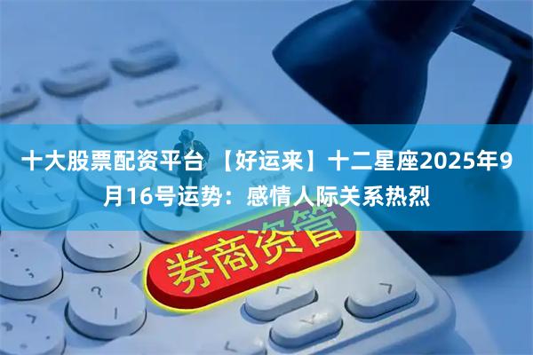 十大股票配资平台 【好运来】十二星座2025年9月16号运势：感情人际关系热烈