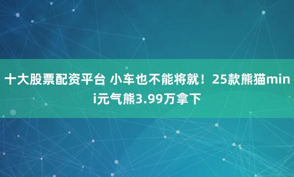 十大股票配资平台 小车也不能将就！25款熊猫mini元气熊3.99万拿下