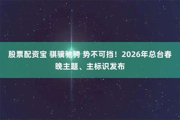 股票配资宝 骐骥驰骋 势不可挡!2026年总台春晚主题、主标识发布