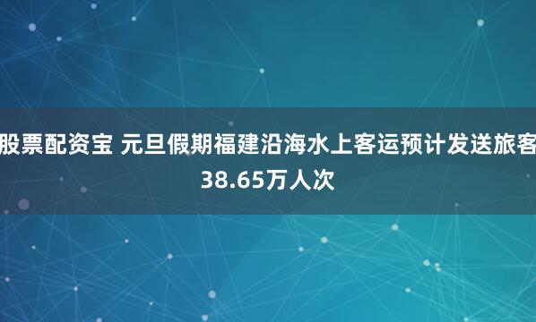 股票配资宝 元旦假期福建沿海水上客运预计发送旅客38.65万人次