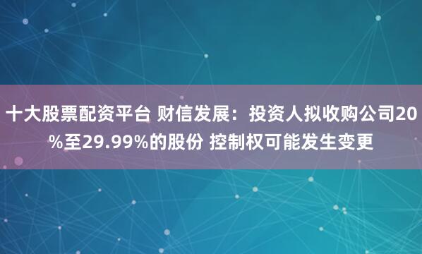 十大股票配资平台 财信发展：投资人拟收购公司20%至29.99%的股份 控制权可能发生变更
