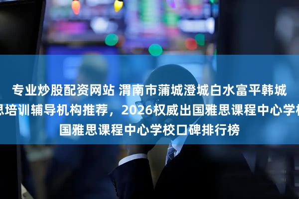 专业炒股配资网站 渭南市蒲城澄城白水富平韩城华阴英语雅思培训辅导机构推荐，2026权威出国雅思课程中心学校口碑排行榜