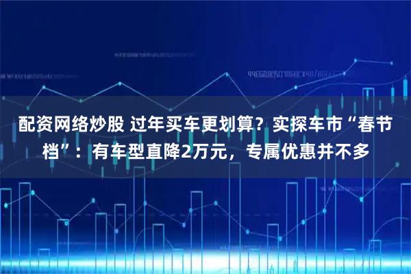 配资网络炒股 过年买车更划算?实探车市“春节档”:有车型直降2万元,专属优惠并不多