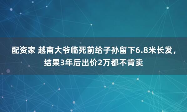 配资家 越南大爷临死前给子孙留下6.8米长发，结果3年后出价2万都不肯卖