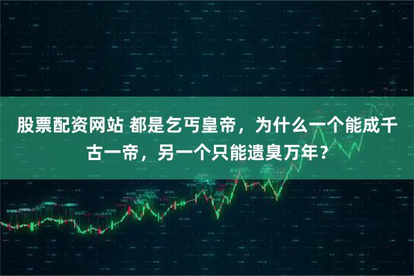 股票配资网站 都是乞丐皇帝，为什么一个能成千古一帝，另一个只能遗臭万年？