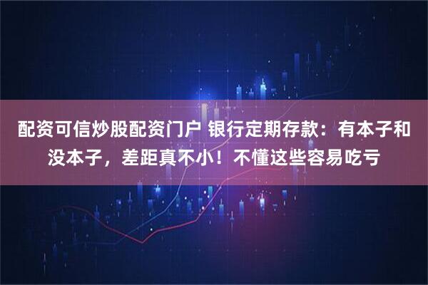 配资可信炒股配资门户 银行定期存款：有本子和没本子，差距真不小！不懂这些容易吃亏