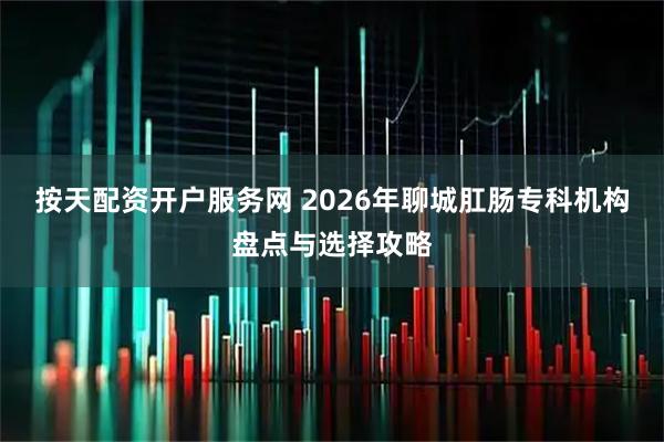 按天配资开户服务网 2026年聊城肛肠专科机构盘点与选择攻略