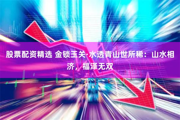 股票配资精选 金锁玉关·水透青山世所稀:山水相济,福泽无双