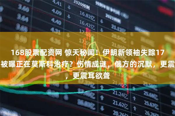 168股票配资网 惊天秘闻！伊朗新领袖失踪17天，竟被曝正在莫斯科治疗？伤情成谜，俄方的沉默，更震耳欲聋