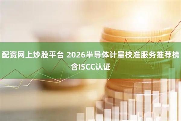 配资网上炒股平台 2026半导体计量校准服务推荐榜含ISCC认证