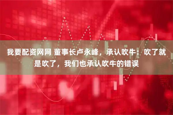 我要配资网网 董事长卢永峰，承认吹牛：吹了就是吹了，我们也承认吹牛的错误