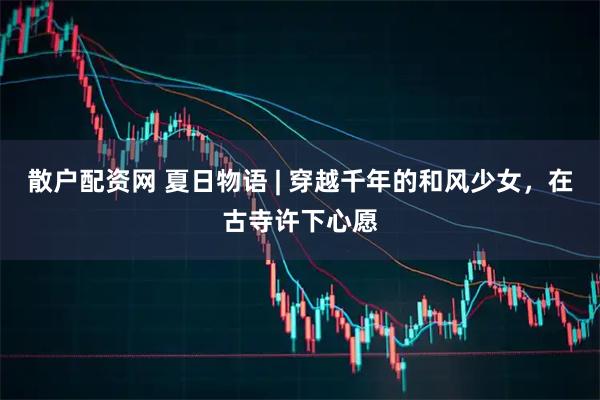 散户配资网 夏日物语 | 穿越千年的和风少女，在古寺许下心愿