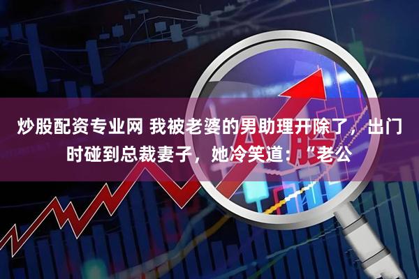 炒股配资专业网 我被老婆的男助理开除了，出门时碰到总裁妻子，她冷笑道：“老公