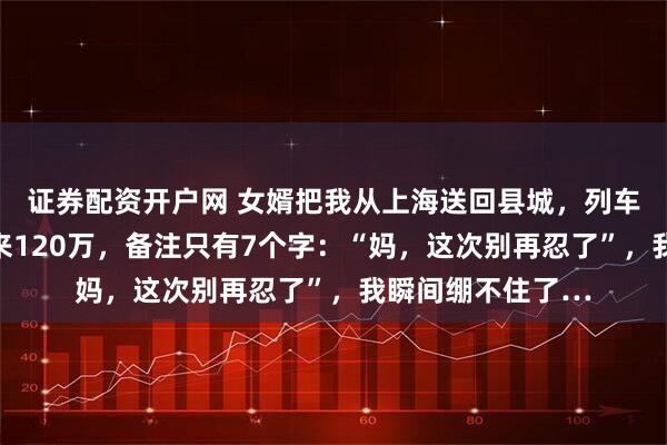 证券配资开户网 女婿把我从上海送回县城，列车刚停稳，女儿转来120万，备注只有7个字：“妈，这次别再忍了”，我瞬间绷不住了…