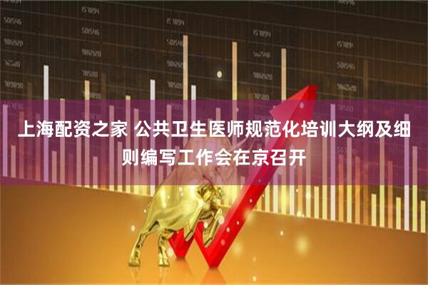 上海配资之家 公共卫生医师规范化培训大纲及细则编写工作会在京召开