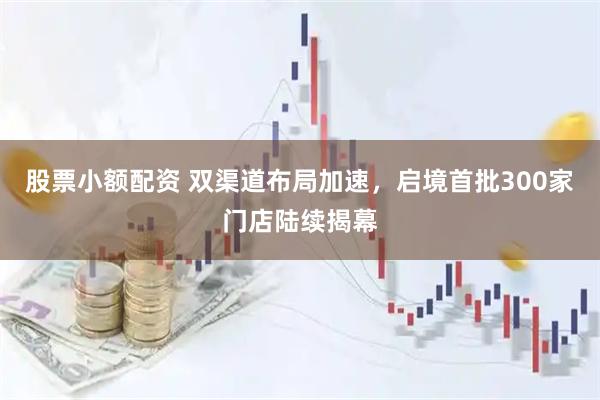 股票小额配资 双渠道布局加速，启境首批300家门店陆续揭幕