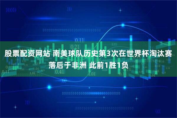 股票配资网站 南美球队历史第3次在世界杯淘汰赛落后于非洲 此前1胜1负
