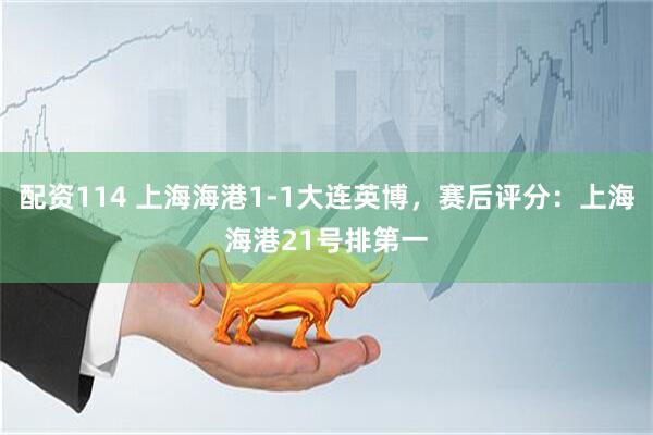 配资114 上海海港1-1大连英博，赛后评分：上海海港21号排第一