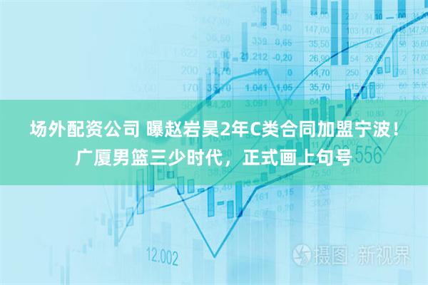 场外配资公司 曝赵岩昊2年C类合同加盟宁波！广厦男篮三少时代，正式画上句号