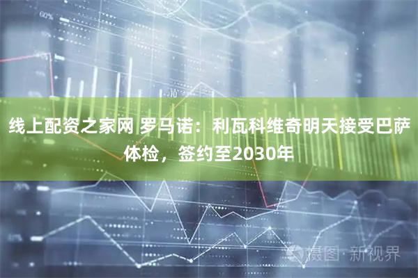 线上配资之家网 罗马诺：利瓦科维奇明天接受巴萨体检，签约至2030年